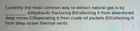 Currently the most common way to extract natural gas is by __________. A)Hydraulic fracturing B)Collecting it from abandoned deep mines C)Separating it from crude oil pockets D)Collecting it from deep ocean thermal vents