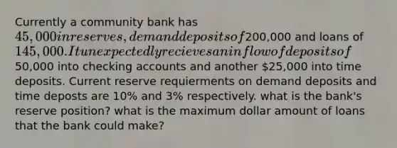 Currently a community bank has 45,000 in reserves, demand deposits of200,000 and loans of 145,000. It unexpectedly recieves an inflow of deposits of50,000 into checking accounts and another 25,000 into time deposits. Current reserve requierments on demand deposits and time deposts are 10% and 3% respectively. what is the bank's reserve position? what is the maximum dollar amount of loans that the bank could make?