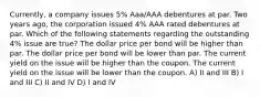 Currently, a company issues 5% Aaa/AAA debentures at par. Two years ago, the corporation issued 4% AAA rated debentures at par. Which of the following statements regarding the outstanding 4% issue are true? The dollar price per bond will be higher than par. The dollar price per bond will be lower than par. The current yield on the issue will be higher than the coupon. The current yield on the issue will be lower than the coupon. A) II and III B) I and III C) II and IV D) I and IV