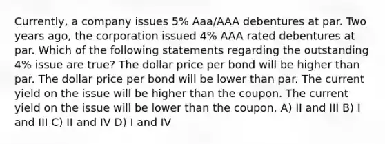 Currently, a company issues 5% Aaa/AAA debentures at par. Two years ago, the corporation issued 4% AAA rated debentures at par. Which of the following statements regarding the outstanding 4% issue are true? The dollar price per bond will be higher than par. The dollar price per bond will be lower than par. The current yield on the issue will be higher than the coupon. The current yield on the issue will be lower than the coupon. A) II and III B) I and III C) II and IV D) I and IV