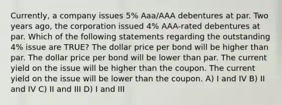 Currently, a company issues 5% Aaa/AAA debentures at par. Two years ago, the corporation issued 4% AAA-rated debentures at par. Which of the following statements regarding the outstanding 4% issue are TRUE? The dollar price per bond will be higher than par. The dollar price per bond will be lower than par. The current yield on the issue will be higher than the coupon. The current yield on the issue will be lower than the coupon. A) I and IV B) II and IV C) II and III D) I and III