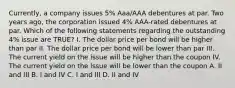 Currently, a company issues 5% Aaa/AAA debentures at par. Two years ago, the corporation issued 4% AAA-rated debentures at par. Which of the following statements regarding the outstanding 4% issue are TRUE? I. The dollar price per bond will be higher than par II. The dollar price per bond will be lower than par III. The current yield on the issue will be higher than the coupon IV. The current yield on the issue will be lower than the coupon A. II and III B. I and IV C. I and III D. II and IV