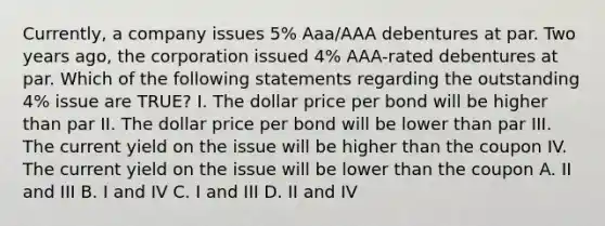 Currently, a company issues 5% Aaa/AAA debentures at par. Two years ago, the corporation issued 4% AAA-rated debentures at par. Which of the following statements regarding the outstanding 4% issue are TRUE? I. The dollar price per bond will be higher than par II. The dollar price per bond will be lower than par III. The current yield on the issue will be higher than the coupon IV. The current yield on the issue will be lower than the coupon A. II and III B. I and IV C. I and III D. II and IV