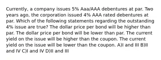 Currently, a company issues 5% Aaa/AAA debentures at par. Two years ago, the corporation issued 4% AAA rated debentures at par. Which of the following statements regarding the outstanding 4% issue are true? The dollar price per bond will be higher than par. The dollar price per bond will be lower than par. The current yield on the issue will be higher than the coupon. The current yield on the issue will be lower than the coupon. A)I and III B)II and IV C)I and IV D)II and III