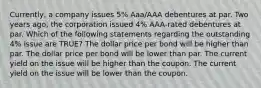 Currently, a company issues 5% Aaa/AAA debentures at par. Two years ago, the corporation issued 4% AAA-rated debentures at par. Which of the following statements regarding the outstanding 4% issue are TRUE? The dollar price per bond will be higher than par. The dollar price per bond will be lower than par. The current yield on the issue will be higher than the coupon. The current yield on the issue will be lower than the coupon.