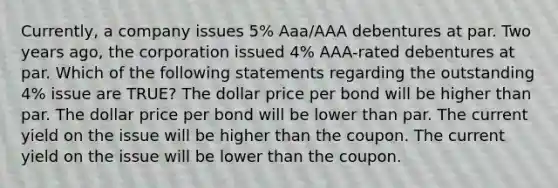 Currently, a company issues 5% Aaa/AAA debentures at par. Two years ago, the corporation issued 4% AAA-rated debentures at par. Which of the following statements regarding the outstanding 4% issue are TRUE? The dollar price per bond will be higher than par. The dollar price per bond will be lower than par. The current yield on the issue will be higher than the coupon. The current yield on the issue will be lower than the coupon.