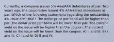 Currently, a company issues 5% Aaa/AAA debentures at par. Two years ago, the corporation issued 4% AAA-rated debentures at par. Which of the following statements regarding the outstanding 4% issue are TRUE? The dollar price per bond will be higher than par. The dollar price per bond will be lower than par. The current yield on the issue will be higher than the coupon. The current yield on the issue will be lower than the coupon. A) II and III. B) I and III. C) I and IV. D) II and IV.