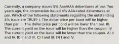 Currently, a company issues 5% Aaa/AAA debentures at par. Two years ago, the corporation issued 4% AAA-rated debentures at par. Which of the following statements regarding the outstanding 4% issue are TRUE? I. The dollar price per bond will be higher than par. II. The dollar price per bond will be lower than par. III. The current yield on the issue will be higher than the coupon. IV. The current yield on the issue will be lower than the coupon. A) II and IV. B) II and III. C) I and III. D) I and IV.