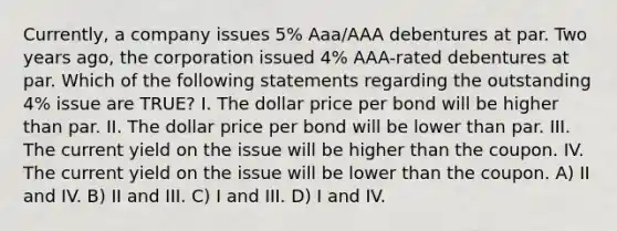 Currently, a company issues 5% Aaa/AAA debentures at par. Two years ago, the corporation issued 4% AAA-rated debentures at par. Which of the following statements regarding the outstanding 4% issue are TRUE? I. The dollar price per bond will be higher than par. II. The dollar price per bond will be lower than par. III. The current yield on the issue will be higher than the coupon. IV. The current yield on the issue will be lower than the coupon. A) II and IV. B) II and III. C) I and III. D) I and IV.