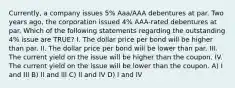 Currently, a company issues 5% Aaa/AAA debentures at par. Two years ago, the corporation issued 4% AAA-rated debentures at par. Which of the following statements regarding the outstanding 4% issue are TRUE? I. The dollar price per bond will be higher than par. II. The dollar price per bond will be lower than par. III. The current yield on the issue will be higher than the coupon. IV. The current yield on the issue will be lower than the coupon. A) I and III B) II and III C) II and IV D) I and IV