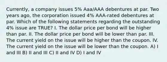 Currently, a company issues 5% Aaa/AAA debentures at par. Two years ago, the corporation issued 4% AAA-rated debentures at par. Which of the following statements regarding the outstanding 4% issue are TRUE? I. The dollar price per bond will be higher than par. II. The dollar price per bond will be lower than par. III. The current yield on the issue will be higher than the coupon. IV. The current yield on the issue will be lower than the coupon. A) I and III B) II and III C) II and IV D) I and IV