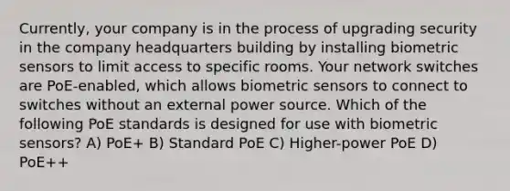 Currently, your company is in the process of upgrading security in the company headquarters building by installing biometric sensors to limit access to specific rooms. Your network switches are PoE-enabled, which allows biometric sensors to connect to switches without an external power source. Which of the following PoE standards is designed for use with biometric sensors? A) PoE+ B) Standard PoE C) Higher-power PoE D) PoE++