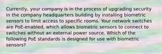 Currently, your company is in the process of upgrading security in the company headquarters building by installing biometric sensors to limit access to specific rooms. Your network switches are PoE-enabled, which allows biometric sensors to connect to switches without an external power source. Which of the following PoE standards is designed for use with biometric sensors?