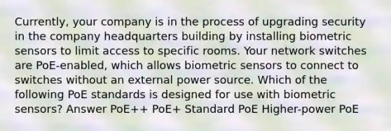 Currently, your company is in the process of upgrading security in the company headquarters building by installing biometric sensors to limit access to specific rooms. Your network switches are PoE-enabled, which allows biometric sensors to connect to switches without an external power source. Which of the following PoE standards is designed for use with biometric sensors? Answer PoE++ PoE+ Standard PoE Higher-power PoE