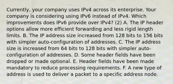 Currently, your company uses IPv4 across its enterprise. Your company is considering using IPv6 instead of IPv4. Which improvements does IPv6 provide over IPv4? (2) A. The IP header options allow more efficient forwarding and less rigid length limits. B. The IP address size increased from 128 bits to 156 bits with simpler auto-configuration of addresses. C. The IP address size is increased from 64 bits to 128 bits with simpler auto-configuration of addresses. D. Some header fields have been dropped or made optional. E. Header fields have been made mandatory to reduce processing requirements. F. A new type of address is used to deliver a packet to a specific address node.