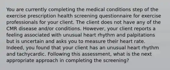 You are currently completing the medical conditions step of the exercise prescription health screening questionnaire for exercise professionals for your client. The client does not have any of the CMR disease and/or conditions. However, your client reports a feeling associated with unusual heart rhythm and palpitations but is uncertain and asks you to measure their heart rate. Indeed, you found that your client has an unusual heart rhythm and tachycardic. Following this assessment, what is the next appropriate approach in completing the screening?