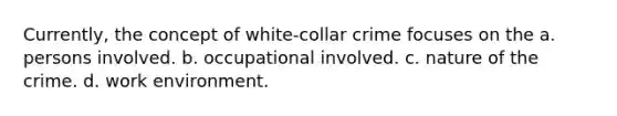 Currently, the concept of white-collar crime focuses on the a. persons involved. b. occupational involved. c. nature of the crime. d. work environment.