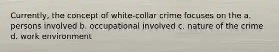 Currently, the concept of white-collar crime focuses on the a. persons involved b. occupational involved c. nature of the crime d. work environment