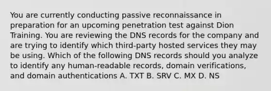 You are currently conducting passive reconnaissance in preparation for an upcoming penetration test against Dion Training. You are reviewing the DNS records for the company and are trying to identify which third-party hosted services they may be using. Which of the following DNS records should you analyze to identify any human-readable records, domain verifications, and domain authentications A. TXT B. SRV C. MX D. NS