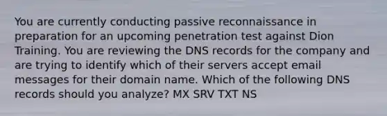 You are currently conducting passive reconnaissance in preparation for an upcoming penetration test against Dion Training. You are reviewing the DNS records for the company and are trying to identify which of their servers accept email messages for their domain name. Which of the following DNS records should you analyze? MX SRV TXT NS