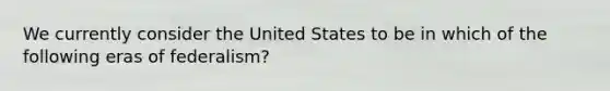 We currently consider the United States to be in which of the following eras of federalism?