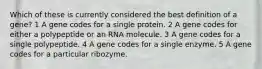 Which of these is currently considered the best definition of a gene? 1 A gene codes for a single protein. 2 A gene codes for either a polypeptide or an RNA molecule. 3 A gene codes for a single polypeptide. 4 A gene codes for a single enzyme. 5 A gene codes for a particular ribozyme.