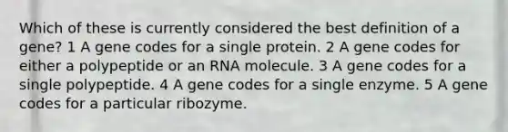 Which of these is currently considered the best definition of a gene? 1 A gene codes for a single protein. 2 A gene codes for either a polypeptide or an RNA molecule. 3 A gene codes for a single polypeptide. 4 A gene codes for a single enzyme. 5 A gene codes for a particular ribozyme.