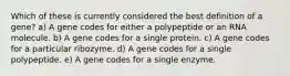 Which of these is currently considered the best definition of a gene? a) A gene codes for either a polypeptide or an RNA molecule. b) A gene codes for a single protein. c) A gene codes for a particular ribozyme. d) A gene codes for a single polypeptide. e) A gene codes for a single enzyme.