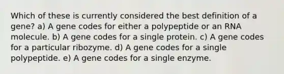 Which of these is currently considered the best definition of a gene? a) A gene codes for either a polypeptide or an RNA molecule. b) A gene codes for a single protein. c) A gene codes for a particular ribozyme. d) A gene codes for a single polypeptide. e) A gene codes for a single enzyme.