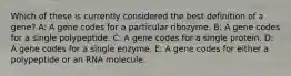 Which of these is currently considered the best definition of a gene? A: A gene codes for a particular ribozyme. B: A gene codes for a single polypeptide. C: A gene codes for a single protein. D: A gene codes for a single enzyme. E: A gene codes for either a polypeptide or an RNA molecule.