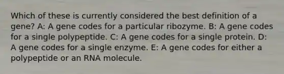 Which of these is currently considered the best definition of a gene? A: A gene codes for a particular ribozyme. B: A gene codes for a single polypeptide. C: A gene codes for a single protein. D: A gene codes for a single enzyme. E: A gene codes for either a polypeptide or an RNA molecule.