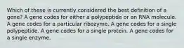 Which of these is currently considered the best definition of a gene? A gene codes for either a polypeptide or an RNA molecule. A gene codes for a particular ribozyme. A gene codes for a single polypeptide. A gene codes for a single protein. A gene codes for a single enzyme.