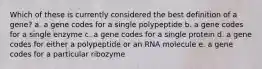 Which of these is currently considered the best definition of a gene? a. a gene codes for a single polypeptide b. a gene codes for a single enzyme c. a gene codes for a single protein d. a gene codes for either a polypeptide or an RNA molecule e. a gene codes for a particular ribozyme