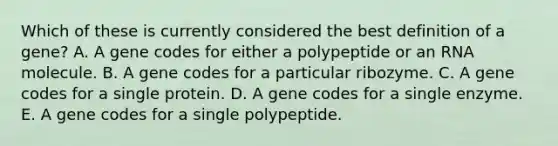 Which of these is currently considered the best definition of a gene? A. A gene codes for either a polypeptide or an RNA molecule. B. A gene codes for a particular ribozyme. C. A gene codes for a single protein. D. A gene codes for a single enzyme. E. A gene codes for a single polypeptide.