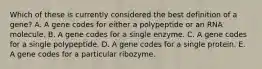 Which of these is currently considered the best definition of a gene? A. A gene codes for either a polypeptide or an RNA molecule. B. A gene codes for a single enzyme. C. A gene codes for a single polypeptide. D. A gene codes for a single protein. E. A gene codes for a particular ribozyme.