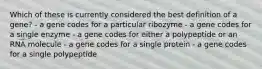 Which of these is currently considered the best definition of a gene? - a gene codes for a particular ribozyme - a gene codes for a single enzyme - a gene codes for either a polypeptide or an RNA molecule - a gene codes for a single protein - a gene codes for a single polypeptide