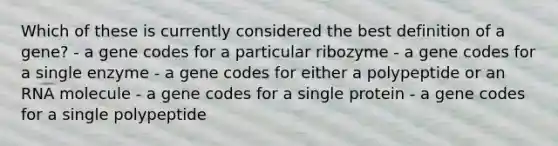 Which of these is currently considered the best definition of a gene? - a gene codes for a particular ribozyme - a gene codes for a single enzyme - a gene codes for either a polypeptide or an RNA molecule - a gene codes for a single protein - a gene codes for a single polypeptide