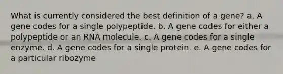 What is currently considered the best definition of a gene? a. A gene codes for a single polypeptide. b. A gene codes for either a polypeptide or an RNA molecule. c. A gene codes for a single enzyme. d. A gene codes for a single protein. e. A gene codes for a particular ribozyme