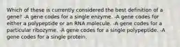 Which of these is currently considered the best definition of a gene? -A gene codes for a single enzyme. -A gene codes for either a polypeptide or an RNA molecule. -A gene codes for a particular ribozyme. -A gene codes for a single polypeptide. -A gene codes for a single protein.