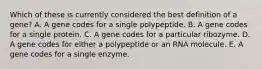 Which of these is currently considered the best definition of a gene? A. A gene codes for a single polypeptide. B. A gene codes for a single protein. C. A gene codes for a particular ribozyme. D. A gene codes for either a polypeptide or an RNA molecule. E. A gene codes for a single enzyme.