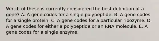 Which of these is currently considered the best definition of a gene? A. A gene codes for a single polypeptide. B. A gene codes for a single protein. C. A gene codes for a particular ribozyme. D. A gene codes for either a polypeptide or an RNA molecule. E. A gene codes for a single enzyme.