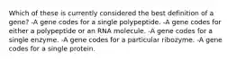 Which of these is currently considered the best definition of a gene? -A gene codes for a single polypeptide. -A gene codes for either a polypeptide or an RNA molecule. -A gene codes for a single enzyme. -A gene codes for a particular ribozyme. -A gene codes for a single protein.