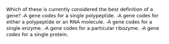 Which of these is currently considered the best definition of a gene? -A gene codes for a single polypeptide. -A gene codes for either a polypeptide or an RNA molecule. -A gene codes for a single enzyme. -A gene codes for a particular ribozyme. -A gene codes for a single protein.