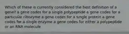 Which of these is currently considered the best definition of a gene? a gene codes for a single polypeptide a gene codes for a particular ribozyme a gene codes for a single protein a gene codes for a single enzyme a gene codes for either a polypeptide or an RNA molecule