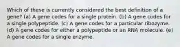 Which of these is currently considered the best definition of a gene? (a) A gene codes for a single protein. (b) A gene codes for a single polypeptide. (c) A gene codes for a particular ribozyme. (d) A gene codes for either a polypeptide or an RNA molecule. (e) A gene codes for a single enzyme.