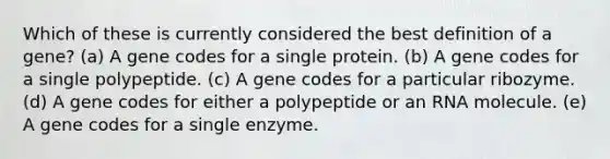 Which of these is currently considered the best definition of a gene? (a) A gene codes for a single protein. (b) A gene codes for a single polypeptide. (c) A gene codes for a particular ribozyme. (d) A gene codes for either a polypeptide or an RNA molecule. (e) A gene codes for a single enzyme.