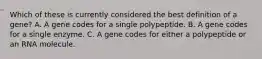 Which of these is currently considered the best definition of a gene? A. A gene codes for a single polypeptide. B. A gene codes for a single enzyme. C. A gene codes for either a polypeptide or an RNA molecule.