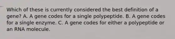 Which of these is currently considered the best definition of a gene? A. A gene codes for a single polypeptide. B. A gene codes for a single enzyme. C. A gene codes for either a polypeptide or an RNA molecule.