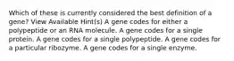 Which of these is currently considered the best definition of a gene? View Available Hint(s) A gene codes for either a polypeptide or an RNA molecule. A gene codes for a single protein. A gene codes for a single polypeptide. A gene codes for a particular ribozyme. A gene codes for a single enzyme.