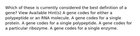 Which of these is currently considered the best definition of a gene? View Available Hint(s) A gene codes for either a polypeptide or an RNA molecule. A gene codes for a single protein. A gene codes for a single polypeptide. A gene codes for a particular ribozyme. A gene codes for a single enzyme.